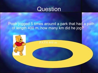Question Pooh jogged 5 times around a park that had a path of length 400 m. how many km did he jog? PATH 400 m 