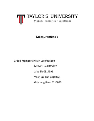 Measurement 3
Group members:Kevin Lee 0315192
MelvinLim 0315772
Jake Sia 0314396
Voon Sze Lun 0315032
Goh Jeng Jhieh 03150...