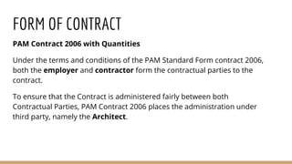 FORM OF CONTRACT
PAM Contract 2006 with Quantities
Under the terms and conditions of the PAM Standard Form contract 2006,
both the employer and contractor form the contractual parties to the
contract.
To ensure that the Contract is administered fairly between both
Contractual Parties, PAM Contract 2006 places the administration under
third party, namely the Architect.
 