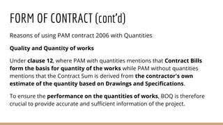 Reasons of using PAM contract 2006 with Quantities
Quality and Quantity of works
Under clause 12, where PAM with quantities mentions that Contract Bills
form the basis for quantity of the works while PAM without quantities
mentions that the Contract Sum is derived from the contractor's own
estimate of the quantity based on Drawings and Specifications.
To ensure the performance on the quantities of works, BOQ is therefore
crucial to provide accurate and sufficient information of the project.
FORM OF CONTRACT (cont’d)
 