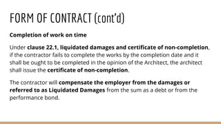 Completion of work on time
Under clause 22.1, liquidated damages and certificate of non-completion,
if the contractor fails to complete the works by the completion date and it
shall be ought to be completed in the opinion of the Architect, the architect
shall issue the certificate of non-completion.
The contractor will compensate the employer from the damages or
referred to as Liquidated Damages from the sum as a debt or from the
performance bond.
FORM OF CONTRACT (cont’d)
 
