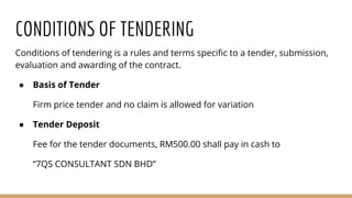 CONDITIONS OF TENDERING
Conditions of tendering is a rules and terms specific to a tender, submission,
evaluation and awarding of the contract.
● Basis of Tender
Firm price tender and no claim is allowed for variation
● Tender Deposit
Fee for the tender documents, RM500.00 shall pay in cash to
“7QS CONSULTANT SDN BHD”
 