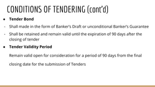 CONDITIONS OF TENDERING (cont’d)
● Tender Bond
- Shall made in the form of Banker’s Draft or unconditional Banker’s Guarantee
- Shall be retained and remain valid until the expiration of 90 days after the
closing of tender
● Tender Validity Period
Remain valid open for consideration for a period of 90 days from the final
closing date for the submission of Tenders
 
