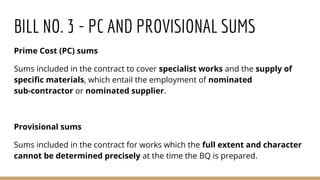 BILL NO. 3 - PC AND PROVISIONAL SUMS
Prime Cost (PC) sums
Sums included in the contract to cover specialist works and the supply of
specific materials, which entail the employment of nominated
sub-contractor or nominated supplier.
Provisional sums
Sums included in the contract for works which the full extent and character
cannot be determined precisely at the time the BQ is prepared.
 