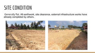 SITE CONDITION
Generally flat. All earthwork, site clearance, external infrastructure works have
already completed by others.
 