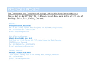 PROPOSED PROJECT
The Construction and Completion of a single unit Double Storey Terrace House A
(Corner Lot) On Lot 509 (KOT 9541), Block 5, Sentah Segu Land District at 17th Mile of
Kuching - Serian Road, Kuching, Sarawak
Architect :
Design Network Architects
No. 58, Iris Garden Square, Jalan Tong Wei Tah, 93200 Kuching Sarawak.
Tel : 082-255082 Fax : 082-255081
E-mail : dnaswk@gmail.com
Civil & Structural Engineer :
ESWEL ENGINEERS SDN BHD
2nd Floor, Lot 10148, Section 64, KTLD, Jalan Kwong Lee Bank, Pending,
93450 Kuching, Sarawak
Tel : 082-342608 Fax : 082-334875
E-mail : eswelengineer@gmail.com
Quantity Surveyor :
Oompa Loompa SDN BHD
Jalan Taylors, Subang Jaya, 47500 Subang Jaya, Selangor, Malaysia
Tel : 03-56295000
E-mail : OLQSQ@gmail.com
 