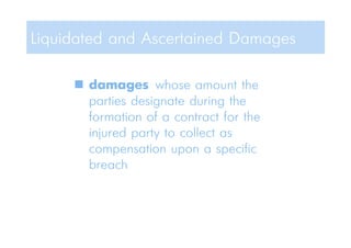  damages whose amount the
parties designate during the
formation of a contract for the
injured party to collect as
compensation upon a specific
breach
Liquidated and Ascertained Damages
 