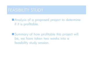 Analysis of a proposed project to determine
if it is profitable.
Summary of how profitable this project will
be, we have taken two weeks into a
feasibility study session.
FEASIBILITY STUDY
 
