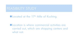 Located at the 17th Mile of Kuching.
Location is where commercial activities are
carried out, which are shopping centers and
what not.
FEASIBILITY STUDY
 