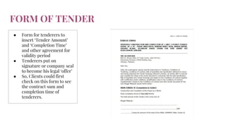 FORM OF TENDER
● Form for tenderers to
insert ‘Tender Amount’
and ‘Completion Time’
and other agreement for
validity period
● Tenderers put on
signature or company seal
to become his legal ‘offer’
● So, Clients could first
check on this form to see
the contract sum and
completion time of
tenderers.
 