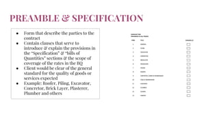 PREAMBLE & SPECIFICATION
● Form that describe the parties to the
contract
● Contain clauses that serve to
introduce & explain the provisions in
the “Specification” & “bills of
Quantities” sections & the scope of
coverage of the rates in the BQ
● Client would be clear of the general
standard for the quality of goods or
services expected
● Example: Roofer, Piling, Excavator,
Concretor, Brick Layer, Plasterer,
Plumber and others
 