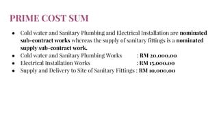 PRIME COST SUM
● Cold water and Sanitary Plumbing and Electrical Installation are nominated
sub-contract works whereas the supply of sanitary fittings is a nominated
supply sub-contract work.
● Cold water and Sanitary Plumbing Works : RM 20,000.00
● Electrical Installation Works : RM 15,000.00
● Supply and Delivery to Site of Sanitary Fittings : RM 10,000.00
 
