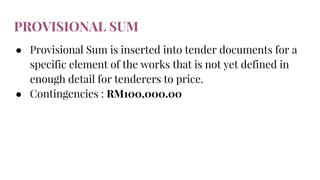PROVISIONAL SUM
● Provisional Sum is inserted into tender documents for a
specific element of the works that is not yet defined in
enough detail for tenderers to price.
● Contingencies : RM100,000.00
 