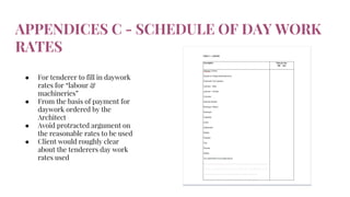APPENDICES C - SCHEDULE OF DAY WORK
RATES
● For tenderer to fill in daywork
rates for “labour &
machineries”
● From the basis of payment for
daywork ordered by the
Architect
● Avoid protracted argument on
the reasonable rates to be used
● Client would roughly clear
about the tenderers day work
rates used
 