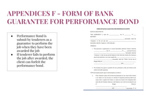 APPENDICES F - FORM OF BANK
GUARANTEE FOR PERFORMANCE BOND
● Performance Bond is
submit by tenderers as a
guarantee to perform the
job when they have been
awarded the job
● If tenderer fails to perform
the job after awarded, the
client can forfeit the
performance bond.
 