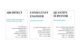 ARCHITECT
DESIGNWORKS ARCHITECTS +
CONSULTANTS SDN. BHD.
501, Jalan 16/11,
Pusat Perdagangan Phileo
Damansara 1,
46350 Petaling Jaya,
Selangor Darul Ehsan.
(TEL : 7665 8988
FAX : 03- 7665 8986)
CONSULTANT
ENGINEER
G&P INFRA SDN. BHD.
41-1 Jalan Tasik Selatan 3, The
Metro Cenre,
Bandar Tasik Selatan,
57000 Kuala Lumpur.
(TEL : 03-9057 1885
FAX : 03-9057 1669)
QUANTITY
SURVEYOR
YBC QS SDN. BHD.
B06-01, Menara Bata, PJ Trade
Centre, Jalan PJU 8/1,
Damansara Perdana, 47820
Petaling Jaya,
SELANGOR DARUL EHSAN.
(TEL : 03 – 7987 8969
FAX : 03 – 7987 6898)
 