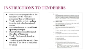 INSTRUCTIONS TO TENDERERS
● Form where employer Inform the
tenderers on the rules and
procedure they need to comply
● Tender Validity period : 60days
from the date of submission of
tender
● Place of collection at the office of
Quantity Surveyor
● Place of submission of tender at
the office of Employer
● Tender fixed completion of 10
months
● Tendering period be 2 weeks from
the date of the letter of invitation
to tender
 