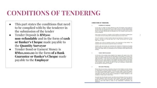 CONDITIONS OF TENDERING
● This part states the conditions that need
to be complied with by the tenderer in
the submission of the tender
● Tender Deposit is RM500
non-refundable and in the form of cash
or Banker’s Cheque made payable to
the Quantity Surveyor
● Tender Bond or Earnest Money is
RM10,000.00 in the form of a Bank
Guarantee or Banker’s Cheque made
payable to the Employer
 