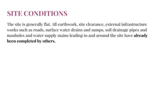 SITE CONDITIONS
The site is generally flat. All earthwork, site clearance, external infrastructure
works such as roads, surface water drains and sumps, soil drainage pipes and
manholes and water supply mains leading to and around the site have already
been completed by others.
 