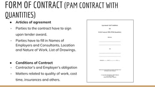 FORM OF CONTRACT (PAM CONTRACT WITH
QUANTITIES)
● Articles of agreement
- Parties to the contract have to sign
upon tender award.
- Parties have to fill in Names of
Employers and Consultants, Location
and Nature of Work, List of Drawings.
● Conditions of Contract
- Contractor’s and Employer’s obligation
- Matters related to quality of work, cost
time, insurances and others.
 