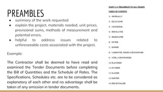 PREAMBLES● summary of the work requested
● explain the project, materials needed, unit prices,
provisional sums, methods of measurement and
potential errors.
● helpful to address issues related to
unforeseeable costs associated with the project.
Example:
The Contractor shall be deemed to have read and
examined the Tender Documents before completing
the Bill of Quantities and the Schedule of Rates. The
Specifications, Schedules etc. are to be considered as
explanatory of each other and no advantage shall be
taken of any omission in tender documents.
 