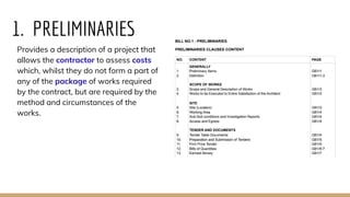 1. PRELIMINARIES
Provides a description of a project that
allows the contractor to assess costs
which, whilst they do not form a part of
any of the package of works required
by the contract, but are required by the
method and circumstances of the
works.
 