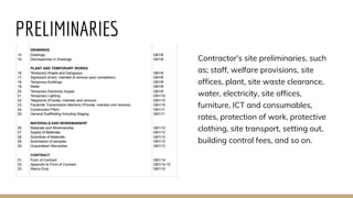 PRELIMINARIES
Contractor's site preliminaries, such
as; staff, welfare provisions, site
offices, plant, site waste clearance,
water, electricity, site offices,
furniture, ICT and consumables,
rates, protection of work, protective
clothing, site transport, setting out,
building control fees, and so on.
 