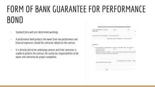 FORM OF BANK GUARANTEE FOR PERFORMANCE
BOND
- Standard form with pre-determined wordings.
- A performance bond protects the owner from non performance and
financial exposures should the contractor default on the contract.
- It is directly tied to the underlying contract and if the contractor is
unable to perform the contract, the surety has responsibilities to the
owner and contractor for project completion.
 
