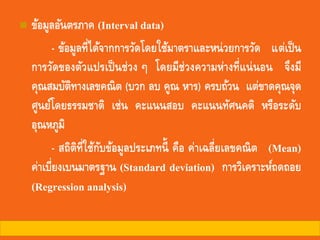 ◼ ข้อมูลอันตรภาค (Interval data)
- ข้อมูลที่ได้จากการวัดโดยใช้มาตราและหน่วยการวัด แต่เป็น
การวัดของตัวแปรเป็นช่วง ๆ โดยมีช่วงความห่างที่แน่นอน จึงมี
คุณสมบัติทางเลขคณิต (บวก ลบ คูณ หาร) ครบถ้วน แต่ขาดคุณจุด
ศูนย์โดยธรรมชาติ เช่น คะแนนสอบ คะแนนทัศนคติ หรือระดับ
อุณหภูมิ
- สถิติที่ใช้กับข้อมูลประเภทนี้ คือ ค่าเฉลี่ยเลขคณิต (Mean)
ค่าเบี่ยงเบนมาตรฐาน (Standard deviation) การวิเคราะห์ถดถอย
(Regression analysis)
 