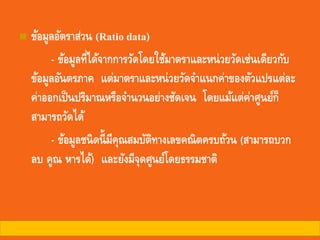◼ ข้อมูลอัตราส่วน (Ratio data)
- ข้อมูลที่ได้จากการวัดโดยใช้มาตราและหน่วยวัดเช่นเดียวกับ
ข้อมูลอันตรภาค แต่มาตราและหน่วยวัดจาแนกค่าของตัวแปรแต่ละ
ค่าออกเป็นปริมาณหรือจานวนอย่างชัดเจน โดยแม้แต่ค่าศูนย์ก็
สามารถวัดได้
- ข้อมูลชนิดนี้มีคุณสมบัติทางเลขคณิตครบถ้วน (สามารถบวก
ลบ คูณ หารได้) และยังมีจุดศูนย์โดยธรรมชาติ
 