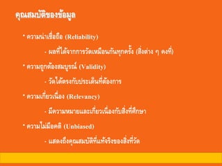 คุณสมบัติของข้อมูล
ความน่าเชื่อถือ (Reliability)
- ผลที่ได้จากการวัดเหมือนกันทุกครั้ง (สิ่งต่าง ๆ คงที่)
ความถูกต้องสมบูรณ์ (Validity)
- วัดได้ตรงกับประเด็นที่ต้องการ
ความเกี่ยวเนื่อง (Relevancy)
- มีความหมายและเกี่ยวเนื่องกับสิ่งที่ศึกษา
ความไม่มีอคติ (Unbiased)
- แสดงถึงคุณสมบัติที่แท้จริงของสิ่งที่วัด
 