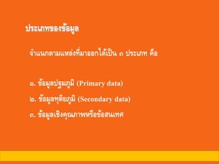 ประเภทของข้อมูล
จาแนกตามแหล่งที่มาออกได้เป็น ๓ ประเภท คือ
๑. ข้อมูลปฐมภูมิ (Primary data)
๒. ข้อมูลทุติยภูมิ (Secondary data)
๓. ข้อมูลเชิงคุณภาพหรือข้อสนเทศ
 