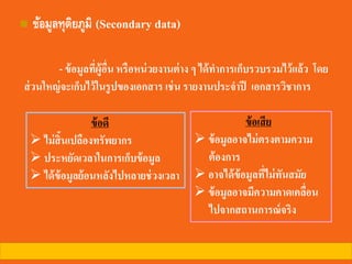 ◼ ข้อมูลทุติยภูมิ (Secondary data)
- ข้อมูลที่ผู้อื่น หรือหน่วยงานต่าง ๆ ได้ทาการเก็บรวบรวมไว้แล้ว โดย
ส่วนใหญ่จะเก็บไว้ในรูปของเอกสาร เช่น รายงานประจาปี เอกสารวิชาการ
ข้อดี
➢ ไม่สิ้นเปลืองทรัพยากร
➢ ประหยัดเวลาในการเก็บข้อมูล
➢ ได้ข้อมูลย้อนหลังไปหลายช่วงเวลา
ข้อเสีย
➢ ข้อมูลอาจไม่ตรงตามความ
ต้องการ
➢ อาจได้ข้อมูลที่ไม่ทันสมัย
➢ ข้อมูลอาจมีความคาดเคลื่อน
ไปจากสถานการณ์จริง
 