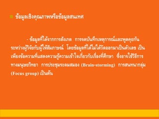◼ ข้อมูลเชิงคุณภาพหรือข้อมูลสนเทศ
- ข้อมูลที่ได้จากการสังเกต การจดบันทึกเหตุการณ์และพูดคุยกัน
ระหว่างผู้วิจัยกับผู้ให้สัมภาษณ์ โดยข้อมูลที่ได้ไม่ได้วัดออกมาเป็นตัวเลข เป็น
เพียงข้อความที่แสดงความรู้ความเข้าใจเกี่ยวกับเรื่องที่ศึกษา ซึ่งอาจใช้วิธีการ
ทางมนุษยวิทยา การประชุมระดมสมอง (Brain-storming) การสนทนากลุ่ม
(Focus group) เป็นต้น
 