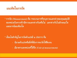 แนวคิดในการวัด
การวัด (Measurement) คือ กระบวนการที่ระบุความแตกต่างของคุณสมบัติ
ของหน่วยวิเคราะห์ว่ามีความแตกต่างกันหรือไม่ แตกต่างกันในลักษณะใด
และมากน้อยเพียงใด
เงื่อนไขสาคัญในการวัดตัวแปรมี ๒ ประการ คือ
- นิยามตัวแปรหรือสิ่งที่ต้องการจะวัดให้ชัดเจน
- มีมาตราและหน่วยที่ใช้วัด (Unit of measurement)
 
