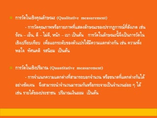 ◼ การวัดในเชิงคุณลักษณะ (Qualitative measurement)
- การวัดคุณภาพหรือกายภาพที่แสดงลักษณะของปรากฏการณ์ที่สังเกต เช่น
ร้อน – เย็น, ดี – ไม่ดี, หนัก – เบา เป็นต้น การวัดในลักษณะนี้จึงเป็นการวัดใน
เชิงเปรียบเทียบ เพื่อแยกระดับของตัวแปรให้มีความแตกต่างกัน เช่น ความพึ่ง
พอใจ ทัศนคติ รสนิยม เป็นต้น
◼ การวัดในเชิงปริมาณ (Quantitative measurement)
- การจาแนกความแตกต่างที่สามารถบอกจานวน หรือขนาดที่แตกต่างกันได้
อย่างชัดเจน จึงสามารถนาจานวนมารวมกันหรือกระจายเป็นจานวนย่อย ๆ ได้
เช่น รายได้ของประชาชน ปริมาณเงินออม เป็นต้น
 