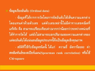 ◼ ข้อมูลเรียงอันดับ (Ordinal data)
- ข้อมูลที่ได้จากการวัดโดยการจัดอันดับให้เห็นความแตกต่าง
โดยแทนค่าด้วยตัวเลข แต่ตัวเลขเหล่านี้ไม่มีค่าทางเลขคณิตที่
แท้จริง คือ สามารถเปรียบเทียบค่า(มากกว่าน้อยกว่า)ระหว่างหน่วยที่
ได้ทาการวัดได้ แต่ยังไม่สามารถบอกปริมาณของความแตกต่างของ
แต่ละอันดับได้แน่นอนข้อมูลประเภทนี้จึงเป็นข้อมูลเชิงคุณภาพ
- สถิติที่ใช้กับข้อมูลชนิดนี้ ได้แก่ ความถี่ อัตราร้อยละ ค่า
สหสัมพันธ์ของสเปียร์แมน(Spearman rank correlation) หรือใช้
Chi-square
 