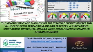 THE MEASUREMENT AND DIAGNOSIS OF THE STRATEGIC BUSINESS IMPACT AND
VALUE OF SELECTED AFRICAN HRM AND L&D PRACTICES: A SURVEY-BASED
STUDY ACROSS TWELVE (12) HRM/L&D VALUE CHAIN FUNCTIONS IN NINE (9)
AFRICAN COUNTRIES
CHARLES COTTER PhD, MBA, B.A (Hons), B.A
www.slideshare.net/CharlesCotter
APOLLO CONFERENCING HOTEL, RANDBURG
3 APRIL 2019MIKONO SPEAKERS
 