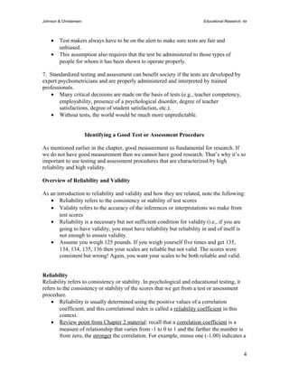 Johnson & Christensen Educational Research, 4e 
· Test makers always have to be on the alert to make sure tests are fair and 
unbiased. 
· This assumption also requires that the test be administered to those types of 
people for whom it has been shown to operate properly. 
7. Standardized testing and assessment can benefit society if the tests are developed by 
expert psychometricians and are properly administered and interpreted by trained 
professionals. 
· Many critical decisions are made on the basis of tests (e.g., teacher competency, 
employability, presence of a psychological disorder, degree of teacher 
satisfactions, degree of student satisfaction, etc.). 
· Without tests, the world would be much more unpredictable. 
Identifying a Good Test or Assessment Procedure 
As mentioned earlier in the chapter, good measurement us fundamental for research. If 
we do not have good measurement then we cannot have good research. That’s why it’s so 
important to use testing and assessment procedures that are characterized by high 
reliability and high validity. 
Overview of Reliability and Validity 
As an introduction to reliability and validity and how they are related, note the following: 
· Reliability refers to the consistency or stability of test scores 
· Validity refers to the accuracy of the inferences or interpretations we make from 
test scores 
· Reliability is a necessary but not sufficient condition for validity (i.e., if you are 
going to have validity, you must have reliability but reliability in and of itself is 
not enough to ensure validity. 
· Assume you weigh 125 pounds. If you weigh yourself five times and get 135, 
134, 134, 135, 136 then your scales are reliable but not valid. The scores were 
consistent but wrong! Again, you want your scales to be both reliable and valid. 
Reliability 
Reliability refers to consistency or stability. In psychological and educational testing, it 
refers to the consistency or stability of the scores that we get from a test or assessment 
procedure. 
· Reliability is usually determined using the positive values of a correlation 
coefficient, and this correlational index is called a reliability coefficient in this 
context. 
· Review point from Chapter 2 material : recall that a correlation coefficient is a 
measure of relationship that varies from -1 to 0 to 1 and the farther the number is 
from zero, the stronger the correlation. For example, minus one (-1.00) indicates a 
4 
 