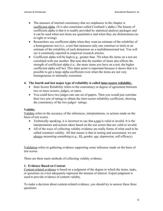 Johnson & Christensen Educational Research, 4e 
· The measure of internal consistency that we emphasize in the chapter is 
coefficient alpha. (It is also sometimes called Cronbach’s alpha.) The beauty of 
coefficient alpha is that it is readily provided by statistical analysis packages and 
it can be used when test items are quantitative and when they are dichotomous (as 
in right or wrong). 
· Researchers use coefficient alpha when they want an estimate of the reliability of 
a homogeneous test (i.e., a test that measures only one construct or trait) or an 
estimate of the reliability of each dimension on a multidimensional test. You will 
see it commonly reported in empirical research articles. 
· Coefficient alpha will be high (e.g., greater than .70) when the items on a test are 
correlated with one another. But note that the number of items also affects the 
strength of coefficient alpha (i.e., the more items you have on a test, the higher 
coefficient alpha will be). This latter point is important because it shows that it is 
possible to get a large alpha coefficient even when the items are not very 
homogeneous or internally consistent. 
4. The fourth and last major type of reliability is called inter-scorer reliability. 
· Inter-Scorer Reliability refers to the consistency or degree of agreement between 
two or more scorers, judges, or raters. 
· You could have two judges rate one set of papers. Then you would just correlate 
their two sets of ratings to obtain the inter-scorer reliability coefficient, showing 
the consistency of the two judges’ ratings. 
Validity 
Validity refers to the accuracy of the inferences, interpretations, or actions made on the 
basis of test scores. 
· Technically speaking, it is incorrect to say that a test is valid or invalid. It is the 
interpretations and actions taken based on the test scores that are valid or invalid. 
· All of the ways of collecting validity evidence are really forms of what used to be 
called construct validity. All that means is that in testing and assessment, we are 
always measuring something (e.g., IQ, gender, age, depression, self-efficacy). 
Validation refers to gathering evidence supporting some inference made on the basis of 
test scores. 
There are three main methods of collecting validity evidence. 
1. Evidence Based on Content 
Content-related evidence is based on a judgment of the degree to which the items, tasks, 
or questions on a test adequately represent the domain of interest. Expert judgment is 
used to provide evidence of content validity. 
To make a decision about content-related evidence, you should try to answer these three 
questions: 
6 
 