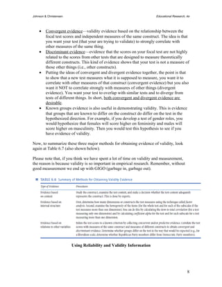 Johnson & Christensen Educational Research, 4e 
· Convergent evidence —validity evidence based on the relationship between the 
focal test scores and independent measures of the same construct. The idea is that 
you want your test (that your are trying to validate) to strongly correlate with 
other measures of the same thing. 
· Discriminant evidence —evidence that the scores on your focal test are not highly 
related to the scores from other tests that are designed to measure theoretically 
different constructs. This kind of evidence shows that your test is not a measure of 
those other things (i.e., other constructs). 
· Putting the ideas of convergent and divergent evidence together, the point is that 
to show that a new test measures what it is supposed to measure, you want it to 
correlate with other measures of that construct (convergent evidence) but you also 
want it NOT to correlate strongly with measures of other things (divergent 
evidence). You want your test to overlap with similar tests and to diverge from 
tests of different things. In short, both convergent and divergent evidence are 
desirable. 
· Known groups evidence is also useful in demonstrating validity. This is evidence 
that groups that are known to differ on the construct do differ on the test in the 
hypothesized direction. For example, if you develop a test of gender roles, you 
would hypothesize that females will score higher on femininity and males will 
score higher on masculinity. Then you would test this hypothesis to see if you 
have evidence of validity. 
Now, to summarize these three major methods for obtaining evidence of validity, look 
again at Table 6.7 (also shown below). 
Please note that, if you think we have spent a lot of time on validity and measurement, 
the reason is because validity is so important in empirical research. Remember, without 
good measurement we end up with GIGO (garbage in, garbage out). 
Using Reliability and Validity Information 
8 
 