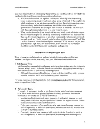 Johnson & Christensen Educational Research, 4e 
You must be careful when interpreting the reliability and validity evidence provided with 
standardized tests and in empirical research journal articles. 
· With standardized tests, the reported validity and reliability data are typically 
based on a norming group (which is an actual group of people). If the people with 
which you intend to use a test are very different from those in the norming group, 
then the validity and reliability evidence provided with the test become 
questionable. Remember that what you need to know is whether a test will work 
with the people in your classroom or in your research study. 
· When reading journal articles, you should view an article positively to the degree 
that the researchers provide reliability and validity evidence for the measures that 
they use. Two related questions to ask when reading and evaluating an empirical 
research article are “It this research study based on good measurement?” and “Do 
I believe that these researchers used good measures?” If the answers are yes, then 
give the article high marks for measurement. If the answers are no, then you 
should invoke the GIGO principle (garbage in, garbage out). 
Educational and Psychological Tests 
Three primary types of educational and psychological tests are discussed in your 
textbook: intelligence tests, personality tests, and educational assessment tests. 
1) Intelligence Tests 
Intelligence has many definitions because a single prototype does not exist. Although 
far from being a perfect definition, here is our definition: intelligence is the ability to 
think abstractly and to learn readily from experience. 
· Although the construct of intelligence is hard to define, it still has utility because 
it can be measured and it is related to many other constructs. 
For some examples of intelligence tests, click on intelligence tests under bonus materials 
on the companion website. 
2) Personality Tests. 
Personality is a construct similar to intelligence in that a single prototype does not 
exist. Here is our definition: personality is the relatively permanent patterns that 
characterize and can be use to classify individuals. 
· Most personality tests are self-report measures. A self-report measure is a test-taking 
method in which the participants check or rate the degree to which various 
characteristics are descriptive of themselves. 
· Performance measures of personality are also used. A performance measure is a 
test-taking method in which the participants perform some real-life behavior that 
is observed by the researcher. 
· Personality has also been measured with projective tests. A projective test is a 
test-taking method in which the participants provide responses to ambiguous 
9 
 