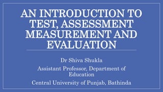 AN INTRODUCTION TO
TEST, ASSESSMENT
MEASUREMENT AND
EVALUATION
Dr Shiva Shukla
Assistant Professor, Department of
Education
Central University of Punjab, Bathinda
 