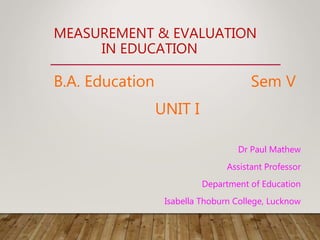 MEASUREMENT & EVALUATION
IN EDUCATION
B.A. Education Sem V
UNIT I
Dr Paul Mathew
Assistant Professor
Department of Education
Isabella Thoburn College, Lucknow
 