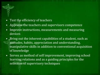 • Test the efficiency of teachers
• Appraise the teachers and supervisors competence
• Improve instructions, measurements and measuring
devices
• Bring out the inherent capabilities of a student, such as
attitudes, habits, appreciation and understanding,
manipulative skills in addition to conventional acquisition
of knowledge
• Serves as method of self improvement, improving school
learning relations and as a guiding principles for the
selection of supervisory techniques
 
