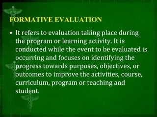 FORMATIVE EVALUATION
• It refers to evaluation taking place during
the program or learning activity. It is
conducted while the event to be evaluated is
occurring and focuses on identifying the
progress towards purposes, objectives, or
outcomes to improve the activities, course,
curriculum, program or teaching and
student.
 