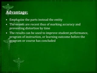 Advantage:
• Emphasize the parts instead the entity
• The events are recent thus of marking accuracy and
preventing distortion by time
• The results can be used to improve student performance,
program of instruction, or learning outcome before the
program or course has concluded
 