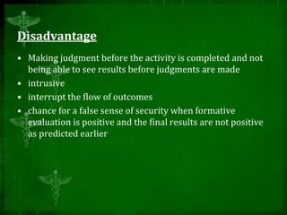 Disadvantage
• Making judgment before the activity is completed and not
being able to see results before judgments are made
• intrusive
• interrupt the flow of outcomes
• chance for a false sense of security when formative
evaluation is positive and the final results are not positive
as predicted earlier
 