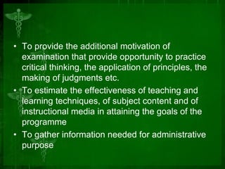 • To provide the additional motivation of
examination that provide opportunity to practice
critical thinking, the application of principles, the
making of judgments etc.
• To estimate the effectiveness of teaching and
learning techniques, of subject content and of
instructional media in attaining the goals of the
programme
• To gather information needed for administrative
purpose
 