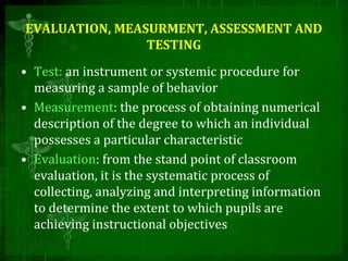 EVALUATION, MEASURMENT, ASSESSMENT AND
TESTING
• Test: an instrument or systemic procedure for
measuring a sample of behavior
• Measurement: the process of obtaining numerical
description of the degree to which an individual
possesses a particular characteristic
• Evaluation: from the stand point of classroom
evaluation, it is the systematic process of
collecting, analyzing and interpreting information
to determine the extent to which pupils are
achieving instructional objectives
 